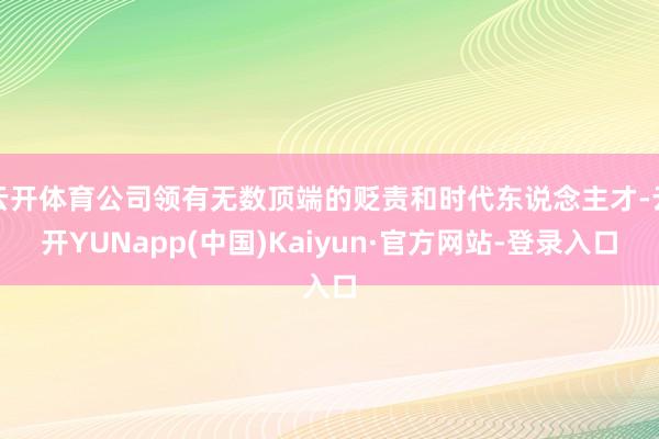 云开体育公司领有无数顶端的贬责和时代东说念主才-云开YUNapp(中国)Kaiyun·官方网站-登录入口