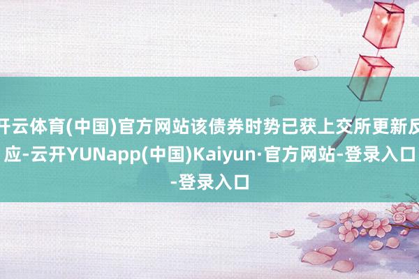 开云体育(中国)官方网站该债券时势已获上交所更新反应-云开YUNapp(中国)Kaiyun·官方网站-登录入口