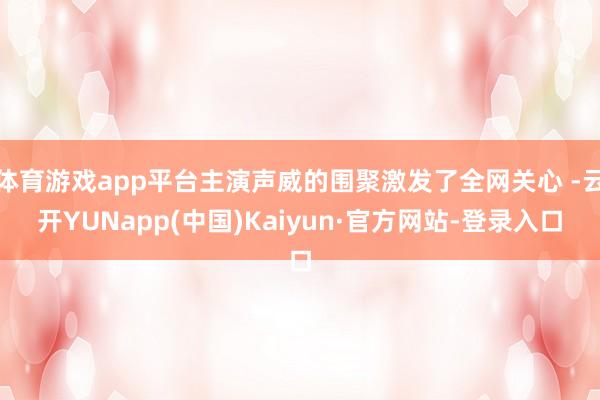 体育游戏app平台主演声威的围聚激发了全网关心 -云开YUNapp(中国)Kaiyun·官方网站-登录入口