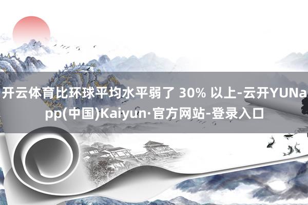开云体育比环球平均水平弱了 30% 以上-云开YUNapp(中国)Kaiyun·官方网站-登录入口
