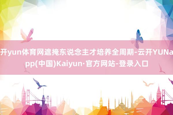开yun体育网遮掩东说念主才培养全周期-云开YUNapp(中国)Kaiyun·官方网站-登录入口