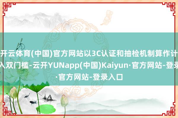 开云体育(中国)官方网站以3C认证和抽检机制算作计较准入双门槛-云开YUNapp(中国)Kaiyun·官方网站-登录入口
