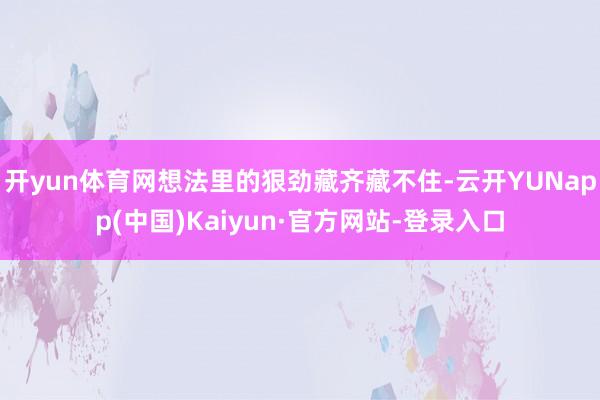 开yun体育网想法里的狠劲藏齐藏不住-云开YUNapp(中国)Kaiyun·官方网站-登录入口