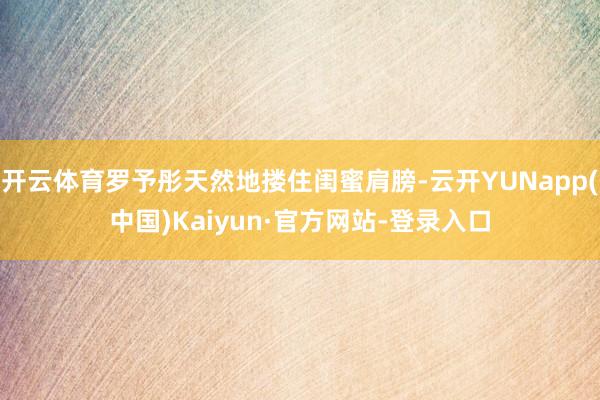开云体育罗予彤天然地搂住闺蜜肩膀-云开YUNapp(中国)Kaiyun·官方网站-登录入口