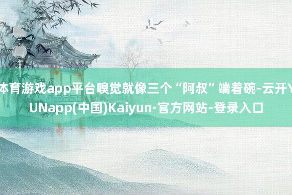 体育游戏app平台嗅觉就像三个“阿叔”端着碗-云开YUNapp(中国)Kaiyun·官方网站-登录入口
