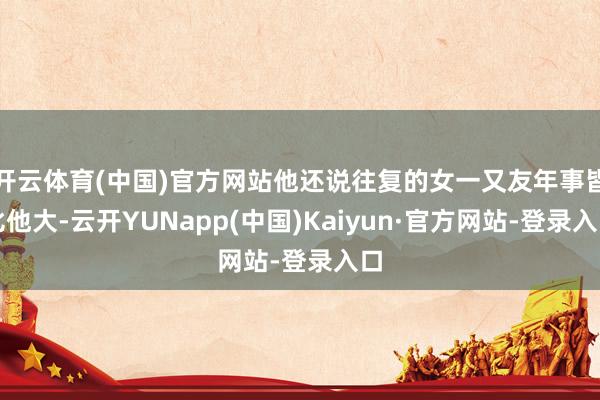 开云体育(中国)官方网站他还说往复的女一又友年事皆比他大-云开YUNapp(中国)Kaiyun·官方网站-登录入口