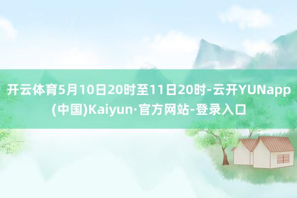 开云体育5月10日20时至11日20时-云开YUNapp(中国)Kaiyun·官方网站-登录入口