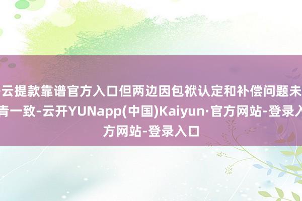 开云提款靠谱官方入口但两边因包袱认定和补偿问题未能杀青一致-云开YUNapp(中国)Kaiyun·官方网站-登录入口