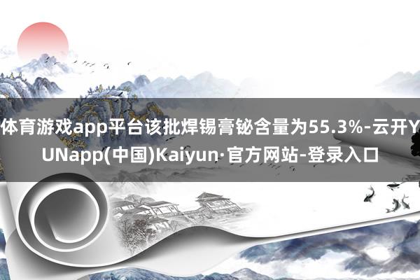 体育游戏app平台该批焊锡膏铋含量为55.3%-云开YUNapp(中国)Kaiyun·官方网站-登录入口