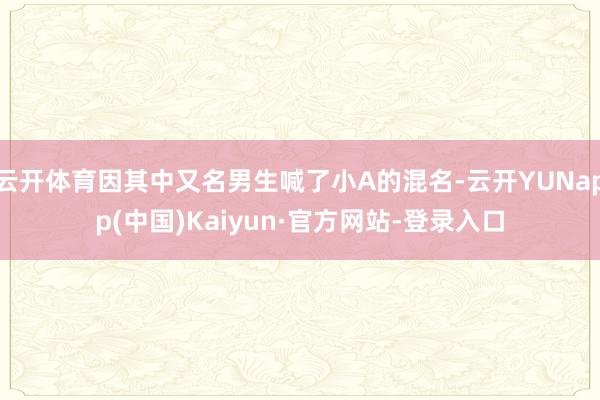 云开体育因其中又名男生喊了小A的混名-云开YUNapp(中国)Kaiyun·官方网站-登录入口
