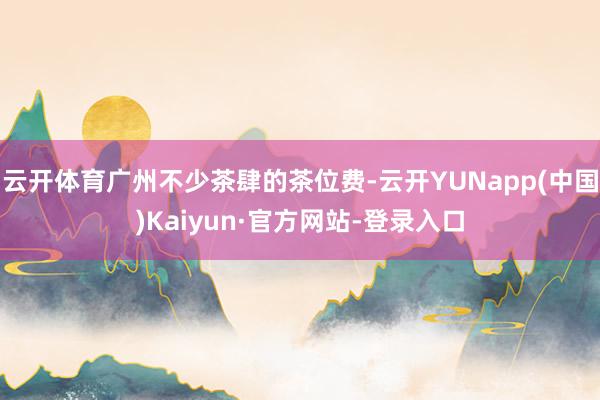 云开体育广州不少茶肆的茶位费-云开YUNapp(中国)Kaiyun·官方网站-登录入口