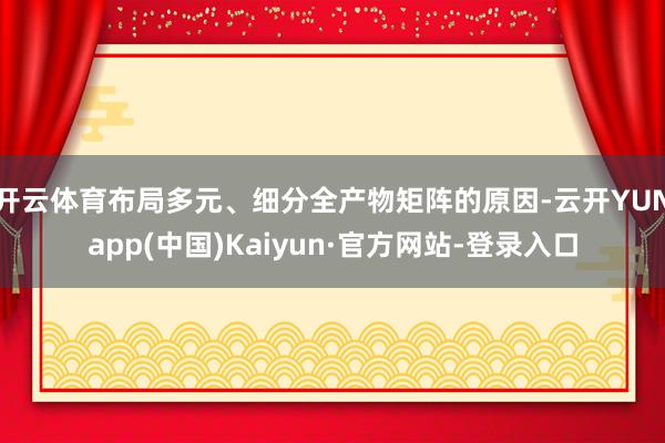 开云体育布局多元、细分全产物矩阵的原因-云开YUNapp(中国)Kaiyun·官方网站-登录入口