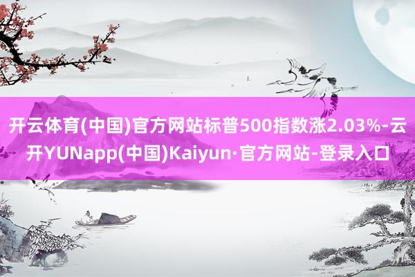 开云体育(中国)官方网站标普500指数涨2.03%-云开YUNapp(中国)Kaiyun·官方网站-登录入口