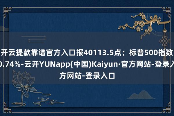 开云提款靠谱官方入口报40113.5点；标普500指数涨0.74%-云开YUNapp(中国)Kaiyun·官方网站-登录入口