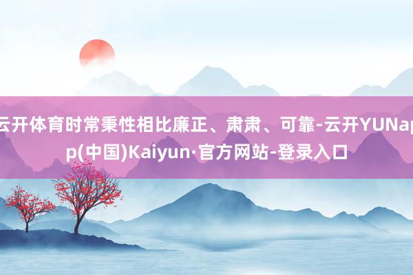 云开体育时常秉性相比廉正、肃肃、可靠-云开YUNapp(中国)Kaiyun·官方网站-登录入口