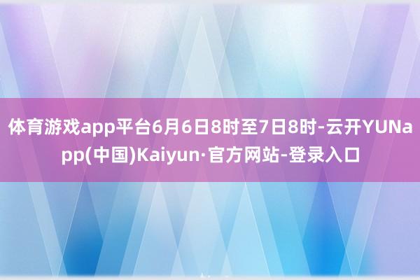 体育游戏app平台6月6日8时至7日8时-云开YUNapp(中国)Kaiyun·官方网站-登录入口