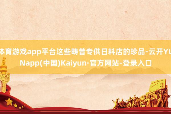 体育游戏app平台这些畴昔专供日料店的珍品-云开YUNapp(中国)Kaiyun·官方网站-登录入口