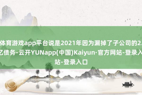体育游戏app平台说是2021年因为漏掉了子公司的2.5亿债务-云开YUNapp(中国)Kaiyun·官方网站-登录入口