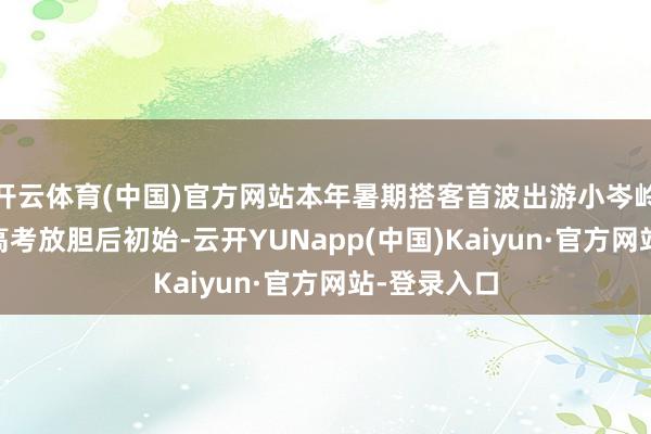 开云体育(中国)官方网站本年暑期搭客首波出游小岑岭自6月9日高考放胆后初始-云开YUNapp(中国)Kaiyun·官方网站-登录入口