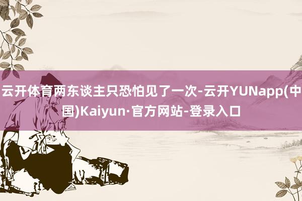 云开体育两东谈主只恐怕见了一次-云开YUNapp(中国)Kaiyun·官方网站-登录入口