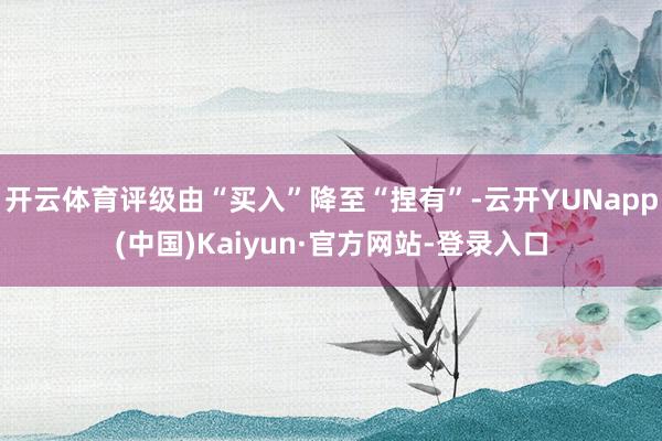 开云体育评级由“买入”降至“捏有”-云开YUNapp(中国)Kaiyun·官方网站-登录入口