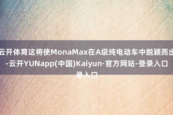 云开体育这将使MonaMax在A级纯电动车中脱颖而出-云开YUNapp(中国)Kaiyun·官方网站-登录入口