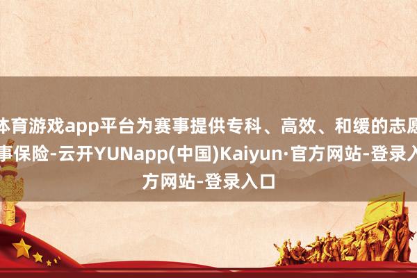 体育游戏app平台为赛事提供专科、高效、和缓的志愿做事保险-云开YUNapp(中国)Kaiyun·官方网站-登录入口