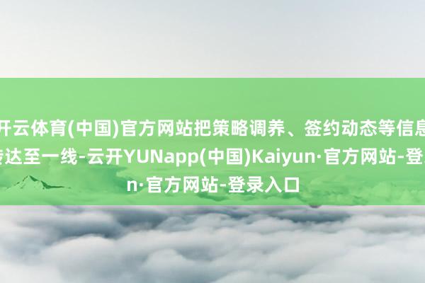 开云体育(中国)官方网站把策略调养、签约动态等信息即时传达至一线-云开YUNapp(中国)Kaiyun·官方网站-登录入口