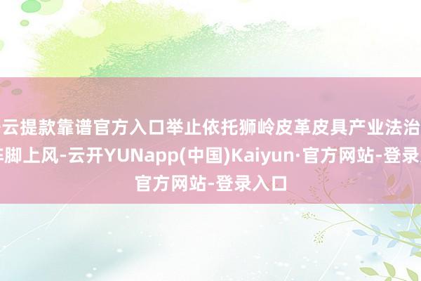 开云提款靠谱官方入口举止依托狮岭皮革皮具产业法治园区阵脚上风-云开YUNapp(中国)Kaiyun·官方网站-登录入口