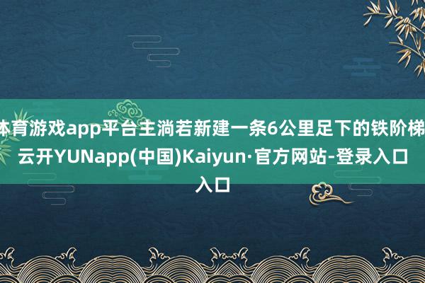 体育游戏app平台主淌若新建一条6公里足下的铁阶梯-云开YUNapp(中国)Kaiyun·官方网站-登录入口