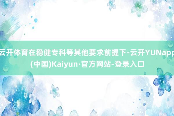 云开体育在稳健专科等其他要求前提下-云开YUNapp(中国)Kaiyun·官方网站-登录入口