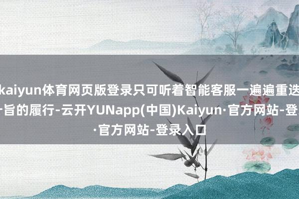 kaiyun体育网页版登录只可听着智能客服一遍遍重迭没挑升旨的履行-云开YUNapp(中国)Kaiyun·官方网站-登录入口