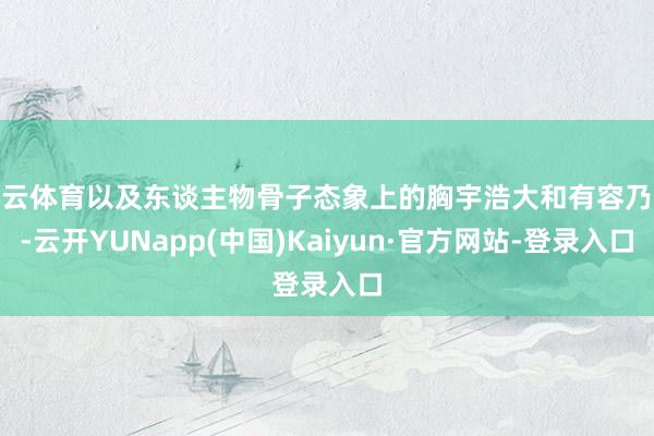 开云体育以及东谈主物骨子态象上的胸宇浩大和有容乃大-云开YUNapp(中国)Kaiyun·官方网站-登录入口