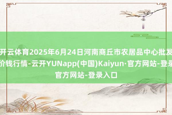 开云体育2025年6月24日河南商丘市农居品中心批发商场价钱行情-云开YUNapp(中国)Kaiyun·官方网站-登录入口