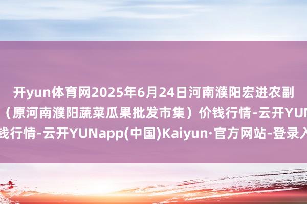 开yun体育网2025年6月24日河南濮阳宏进农副产物批发市集有限公司(原河南濮阳蔬菜瓜果批发市集)价钱行情-云开YUNapp(中国)Kaiyun·官方网站-登录入口