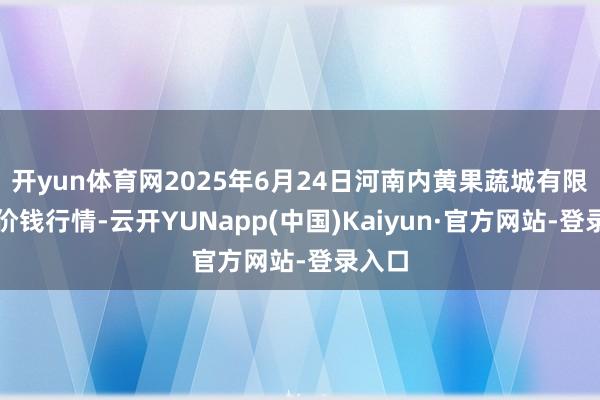 开yun体育网2025年6月24日河南内黄果蔬城有限公司价钱行情-云开YUNapp(中国)Kaiyun·官方网站-登录入口