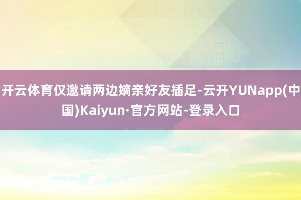 开云体育仅邀请两边嫡亲好友插足-云开YUNapp(中国)Kaiyun·官方网站-登录入口