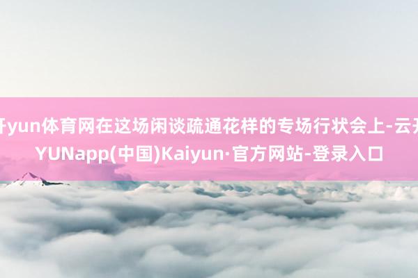 开yun体育网在这场闲谈疏通花样的专场行状会上-云开YUNapp(中国)Kaiyun·官方网站-登录入口