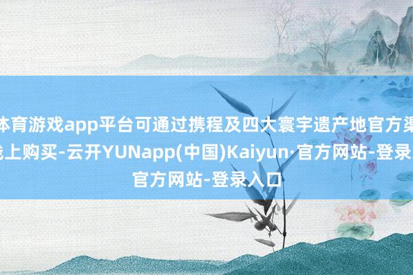 体育游戏app平台可通过携程及四大寰宇遗产地官方渠谈线上购买-云开YUNapp(中国)Kaiyun·官方网站-登录入口