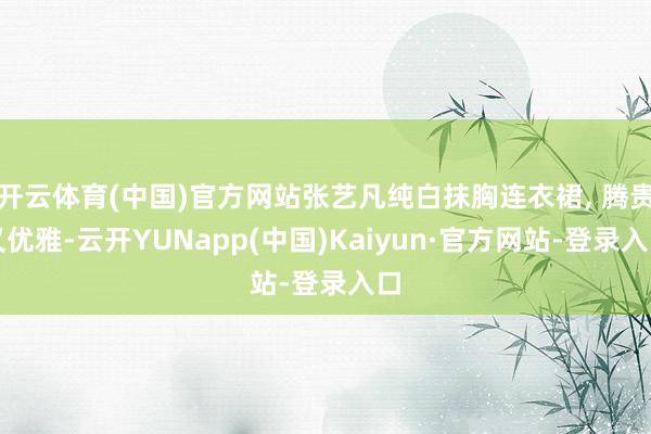 开云体育(中国)官方网站张艺凡纯白抹胸连衣裙, 腾贵又优雅-云开YUNapp(中国)Kaiyun·官方网站-登录入口