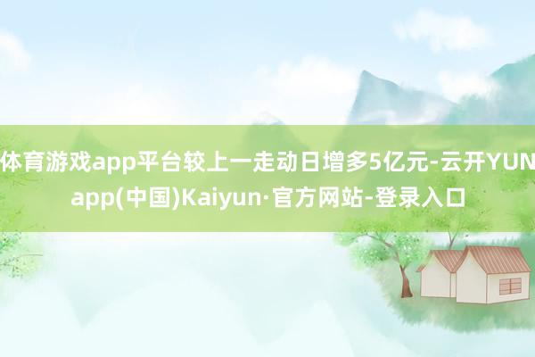 体育游戏app平台较上一走动日增多5亿元-云开YUNapp(中国)Kaiyun·官方网站-登录入口