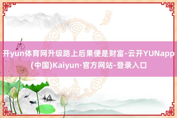 开yun体育网升级路上后果便是财富-云开YUNapp(中国)Kaiyun·官方网站-登录入口