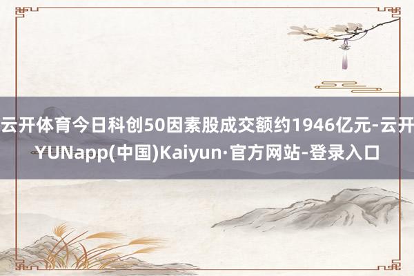 云开体育今日科创50因素股成交额约1946亿元-云开YUNapp(中国)Kaiyun·官方网站-登录入口