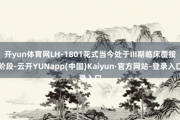 开yun体育网LH-1801花式当今处于III期临床覆按阶段-云开YUNapp(中国)Kaiyun·官方网站-登录入口
