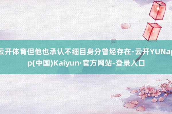 云开体育但他也承认不细目身分曾经存在-云开YUNapp(中国)Kaiyun·官方网站-登录入口