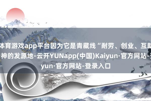 体育游戏app平台因为它是青藏线“耐劳、创业、互助奉献”精神的发源地-云开YUNapp(中国)Kaiyun·官方网站-登录入口