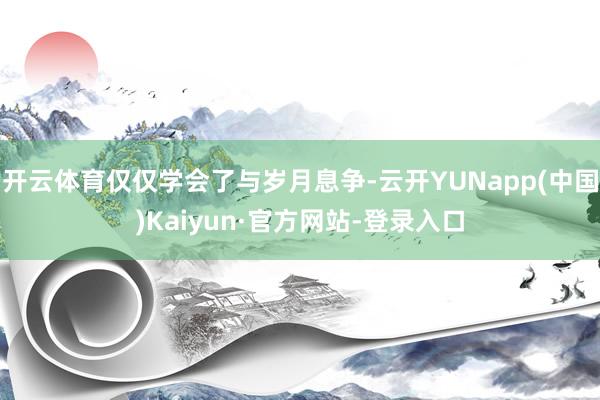 开云体育仅仅学会了与岁月息争-云开YUNapp(中国)Kaiyun·官方网站-登录入口