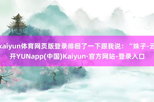 kaiyun体育网页版登录徘徊了一下跟我说：“妹子-云开YUNapp(中国)Kaiyun·官方网站-登录入口