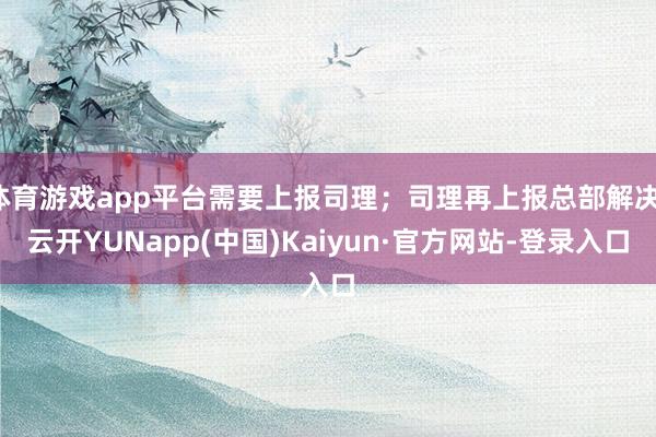 体育游戏app平台需要上报司理;司理再上报总部解决-云开YUNapp(中国)Kaiyun·官方网站-登录入口