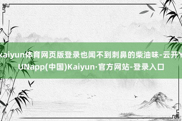 kaiyun体育网页版登录也闻不到刺鼻的柴油味-云开YUNapp(中国)Kaiyun·官方网站-登录入口